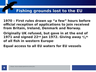 6
Fishing grounds lost to the EU
1970 – First rules drawn up “a few” hours before
official reception of applications to join received
from Britain, Ireland, Denmark and Norway.
Originally UK refused, but gave in at the end of
1971 and signed 22nd Jan 1972. Giving away 4/5
th
of all fish in western Europe1
Equal access to all EU waters for EU vessels
1: Wikipedia - https://en.wikipedia.org/wiki/Common_Fisheries_Policy
 