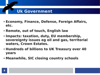 8
Uk Government
● Economy, Finance, Defense, Foreign Affairs,
etc.
● Remote, out of touch, English law
● Impacts: taxation, duty, EU membership,
sovereignty issues eg oil and gas, territorial
waters, Crown Estates.
● Hundreds of billions to UK Treasury over 40
years
● Meanwhile, SIC closing country schools
 
