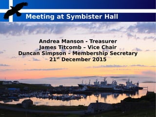 Meeting at Symbister Hall
Andrea Manson - Treasurer
James Titcomb – Vice Chair
Duncan Simpson – Membership Secretary
21st
December 2015
 