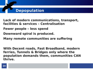 14
Depopulation
Lack of modern communications, transport,
facilities & services – Centralisation
Fewer people – less spend
Downward spiral is produced.
Many remote communities are suffering
With Decent roads, Fast Broadband, modern
ferries, Tunnels & Bridges only where the
population demands them, communities CAN
thrive.
 