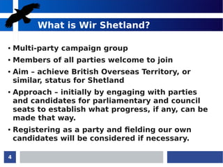 4
What is Wir Shetland?
● Multi-party campaign group
● Members of all parties welcome to join
● Aim – achieve British Overseas Territory, or
similar, status for Shetland
● Approach – initially by engaging with parties
and candidates for parliamentary and council
seats to establish what progress, if any, can be
made that way.
● Registering as a party and fielding our own
candidates will be considered if necessary.
 