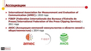 Ассоциации
► International Association for Measurement and Evaluation of
Communication (AMEC) с 2010 года
► FIBEP (Federation Internationale des Bureaux d’Extraits de
Presse/International Federation of the Press Clipping Services) с
2011 года
► АКОС (Ассоциация компаний-консультантов в области связей с
общественностью) с 2014 года
 
