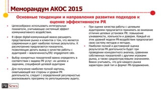  При оценке качества работы с целевыми
аудиториями предлагается принимать во внимание
отличия целевых установок PR: повышение
узнаваемости, лояльности и доверия. Каждый из
этих уровней модели PR-воздействия предполагает
свою систему методов и методик.
 Наиболее полной и достоверной оценка
результатов PR деятельности будет при
проведении конкурентного анализа, сравнении
собственных показателей с другими игроками
рынка, а также среднеотраслевыми значениями.
Важно учитывать, что для каждого рынка
характерен свой тип и формат PR-продвижения.
 Целесообразно использовать интегральные
показатели, учитывающие системный эффект
коммуникативного воздействия.
 В сфере digital-коммуникаций важно расширять
представления рынка и клиентов о том, что является
современным и дает наиболее полные результаты. К
рассмотрению предлагаются показатели,
позволяющие делать вывод о качестве работы с
аудиторией – вовлеченность/ER/ engagement rate.
 Выбор конкретных показателей важно определять в
соответствии с видами PR услуг: их целями и
задачами, спецификой целевой аудитории
 Для получения наиболее полной картины,
охватывающей все стороны и уровни PR
деятельности, следует с определенной регулярностью
реализовывать программу по репутационному аудиту.
Меморандум АКОС 2015
Основные тенденции и направления развития подходов к
оценке эффективности PR
 