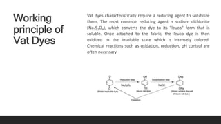 Working
principle of
Vat Dyes
Vat dyes characteristically require a reducing agent to solubilize
them. The most common reducing agent is sodium dithionite
(Na2S2O4), which converts the dye to its "leuco" form that is
soluble. Once attached to the fabric, the leuco dye is then
oxidized to the insoluble state which is intensely colored.
Chemical reactions such as oxidation, reduction, pH control are
often necessary
 