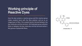 Working principle of
Reactive Dyes
Here the dye contains a reactive group and this reactive group
makes covalent bond with the fibre polymer and act as an
integral part of fibre .This covalent bond is formed between the
dye molecules and the terminal –OH (hydroxyl) group cellulosic
fibres or between the dye molecules and the terminal amino (-
NH2) group of polyamide fibres.
 