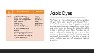 Azoic Dyes
"Azo" refers to a chemical compound which contains two
nitrogen atoms with a double bond between them (-
N=N-). "Azo" is use for a class of dyes based on (this)
chemical structure. Azo dyes may be found among direct,
acid, basic, reactive and disperse dye classes. Normally it
is dyed in cold for all natural fibers. Azoic dyes are not
sold in the form of a finished dye but in form of their
components (Insoluble azo base & fast colour coupling
compound) which combine on the fibre to produce a
water insoluble azo dye of exceptional fastness
properties.
Dye
class
General Description Application
Azoic Complicated application.
Limited colour range (red,
orange, navy among the best).
Bright shade at
moderate cost.
Generally good wet
fastness but moderate to poor
on dry cleaning & rubbing
fastness.
Also called naphthol dye due to
the use of naphthol or ice
colour because of the usage of
ice during Application .
Mainly
applied
on cellulosic
fibres,
especially on
brilliant red
shade.
 