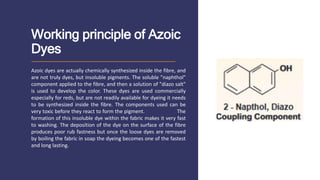 Working principle of Azoic
Dyes
Azoic dyes are actually chemically synthesized inside the fibre, and
are not truly dyes, but insoluble pigments. The soluble "naphthol"
component applied to the fibre, and then a solution of "diazo salt"
is used to develop the color. These dyes are used commercially
especially for reds, but are not readily available for dyeing it needs
to be synthesized inside the fibre. The components used can be
very toxic before they react to form the pigment. The
formation of this insoluble dye within the fabric makes it very fast
to washing. The deposition of the dye on the surface of the fibre
produces poor rub fastness but once the loose dyes are removed
by boiling the fabric in soap the dyeing becomes one of the fastest
and long lasting.
 