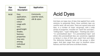 Acid Dyes
Acid dyes are large class of dyes that applied from acidic
solutions to polyamide fibres, these synthetic dyes are
used for wool, silk and nylon. There are a great many acid
dyes, in a number of major sub-groups, with a wide
variety of properties. Included are "wash fast acid dyes".
"milling dyes". "super milling dyes", "leveling acid, dves",
"1:1 premetallized dyes". "2:1 premetallized dyes" and
others (the premetallized dves are sometimes regarded
as being in a class of their own, apart from acid dyes).
The distinction between some of the groups is often
vague, Acid dyes range from poor to excellent colour
fastness and from dull tones to brilliant shades.
Dye
class
General
Description
Application
Acid Easy
application.
complete
colour
range with
very
good bright
shades.
fastness
properties
may vary
among
individual
dyes.
Commonly
used for wool,
silk & nylon.
 
