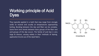 Working principle of Acid
Dyes
They typically applied in a bath that may range from strongly
acidic to neutral and usually at temperatures approaching
boiling. Bonding between the dye and fiber can be complex.
Some form ionic bonds between basic groups of the fiber and
acid groups of the dye occurs. The family of acid dye is very
large & diverse, varying widely in their methods of dyeing,
application & end use of the dyed fabric.
 