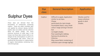Sulphur Dyes
These dyes are derived from the
formulation of compounds containing
Sulphur. These are water insoluble dyes
and applied by exhaust dyeing method.
Sulphur dyes are widely used for cellulosic
fibres for darker shades. The exact
chemical structure of sulfer dyes is not
known, but these dyes contain sulfur as an
integral of the chromophore as well as in
the polysulphide side chains. These are
produced by thionisation or sulphurisation
of organic intermediates containing nitro
and amino groups.
Dye
class
General Description Application
Sulphur Difficult to apply. Application
similar to vat dyes.
Cheap.
particularly for dark shade.
Incomplete black, navy, khaki
colour range (strong in brown
but
no bright shade).
Poor washing & rubbing
fastness & sensitive to
Chlorine.
May cause fabric rendering of
cellulose upon storage (aging).
Mostly used for
heavy cellulosic
goods in dark
shades.
 