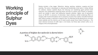 Working
principle of
Sulphur
Dyes
Dyeing includes a few stages. Reduction, dyeing, washing, oxidation, soaping and final
washing. The anion is developed on reducing and solubilizing at boil when it shows affinity
for cellulose. Sodium sulphide (Na2S), the reducing cum solubilizing agent perform both
reduction and solubilization producing thiols and then to sodium salt of thiols or thiolates,
which are soluble in water and substantive towards cellulose. Higher rate of exhaustion
occurs at 90-950C in presence of electrolyte. Dyed cellulosics exhibit tendering effect on
storage under humid atmosphere due to presence of excess free sulphur and aftertreatment
with sodium acetate is required to suppress that. H2S liberated during dyeing forms corrosive
metal sulphide and this restricts use of metal vessels except those made of stainless s. The
exact chemical structure of sulfer dyes is not known, but these dyes contain sulfur as an
integral of the chromophoreteel.
 
