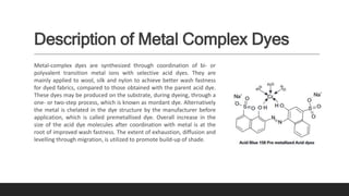 Description of Metal Complex Dyes
Metal-complex dyes are synthesized through coordination of bi- or
polyvalent transition metal ions with selective acid dyes. They are
mainly applied to wool, silk and nylon to achieve better wash fastness
for dyed fabrics, compared to those obtained with the parent acid dye.
These dyes may be produced on the substrate, during dyeing, through a
one- or two-step process, which is known as mordant dye. Alternatively
the metal is chelated in the dye structure by the manufacturer before
application, which is called premetallised dye. Overall increase in the
size of the acid dye molecules after coordination with metal is at the
root of improved wash fastness. The extent of exhaustion, diffusion and
levelling through migration, is utilized to promote build-up of shade.
 