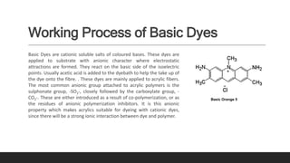 Working Process of Basic Dyes
Basic Dyes are cationic soluble salts of coloured bases. These dyes are
applied to substrate with anionic character where electrostatic
attractions are formed. They react on the basic side of the isoelectric
points. Usually acetic acid is added to the dyebath to help the take up of
the dye onto the fibre. . These dyes are mainly applied to acrylic fibers.
The most common anionic group attached to acrylic polymers is the
sulphonate group, -SO3-, closely followed by the carboxylate group, -
CO2-. These are either introduced as a result of co-polymerization, or as
the residues of anionic polymerization inhibitors. It is this anionic
property which makes acrylics suitable for dyeing with cationic dyes,
since there will be a strong ionic interaction between dye and polymer.
Basic Orange 5
 