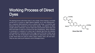 Working Process of Direct
Dyes
The dyeing process with direct dyes is very simple, Direct dyeing is normally
carried out in a neutral or slight alkaline dyebath, at or near boiling point ,
but a separate aftertreatment such as cationic dye fixing , to enhance wet
fastness has been necessary for most direct dyeing . An addition of alkali,
usually sodium carbonate, may be made with acid-sensitive direct dyes and
with hard water as well as to enhance the dye solubilization. When cellulose
is immersed in a solution of a direct dye it absorbs dye from the solution
until equilibrium is attained, and at this stage most of the dye is taken up by
the fiber. The rate of absorption and equilibrium exhaustion vary from dye
to dye. Direct dyes are used on cotton, paper, leather, wool, silk and nylon.
They are also used as pH indicators and as biological stains.
 