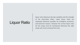 Liquor Ratio
liquor ratio influences the dye solubility and the strength
of the electrolyte effect. Lower liquor ratios are
employed whenever possible, for ecological, economic,
and technical reasons. However the correct liquor ratio
for the recipe must be maintained otherwise the right
shade will not be achieved first time
 