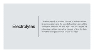 Electrolytes
The electrolyte (i.e., sodium chloride or sodium sulfate),
its concentration, and the speed of addition, control the
adsorptive behavior of the dyes and the degree of
exhaustion. A high electrolyte content of the dye bath
shifts the dyeing equilibrium toward the fiber.
 