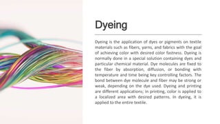 Dyeing
Dyeing is the application of dyes or pigments on textile
materials such as fibers, yarns, and fabrics with the goal
of achieving color with desired color fastness. Dyeing is
normally done in a special solution containing dyes and
particular chemical material. Dye molecules are fixed to
the fiber by absorption, diffusion, or bonding with
temperature and time being key controlling factors. The
bond between dye molecule and fiber may be strong or
weak, depending on the dye used. Dyeing and printing
are different applications; in printing, color is applied to
a localized area with desired patterns. In dyeing, it is
applied to the entire textile.
 