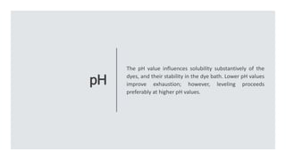 pH
The pH value influences solubility substantively of the
dyes, and their stability in the dye bath. Lower pH values
improve exhaustion; however, leveling proceeds
preferably at higher pH values.
 