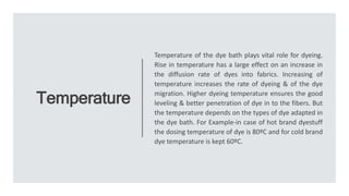 Temperature
Temperature of the dye bath plays vital role for dyeing.
Rise in temperature has a large effect on an increase in
the diffusion rate of dyes into fabrics. Increasing of
temperature increases the rate of dyeing & of the dye
migration. Higher dyeing temperature ensures the good
leveling & better penetration of dye in to the fibers. But
the temperature depends on the types of dye adapted in
the dye bath. For Example-in case of hot brand dyestuff
the dosing temperature of dye is 80ºC and for cold brand
dye temperature is kept 60ºC.
 
