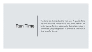 Run Time
The time for dyeing also the vital one. A specific Time
adjusted with the temperature, very much needed for
better dyeing. For this reason color dosing takes place in
20 minutes (may vary process to process) & Specific run
time is set for dyeing.
 