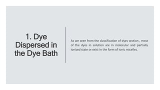 1. Dye
Dispersed in
the Dye Bath
As we seen from the classification of dyes section , most
of the dyes in solution are in molecular and partially
ionized state or exist in the form of ionic micelles.
 