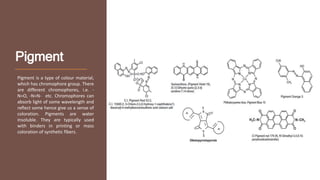 Pigment
Pigment is a type of colour material,
which has chromophore group. There
are different chromophores, i.e. -
N=O, -N=N- etc. Chromophores can
absorb light of some wavelength and
reflect some hence give us a sense of
coloration. Pigments are water
insoluble. They are typically used
with binders in printing or mass
coloration of synthetic fibers.
 