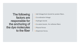 The following
factors are
responsible for
the anchoring of
the dye molecules
to the fiber
1.Salt linkage/ionic bonds for protein fibers.
2.Co-ordination linkage
3.Hydrogen bonds
4.Co-valent bonds ; for cellulose fibers
5.Physical forces
6.Dispersion forces.
 