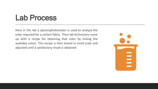 Lab Process
Here in the lab a spectrophotometer is used to analyze the
color required for a certain fabric. Then lab technicians come
up with a recipe for obtaining that color by mixing the
available colors. This recipe is then tested in small scale and
adjusted until a satisfactory result is obtained.
 