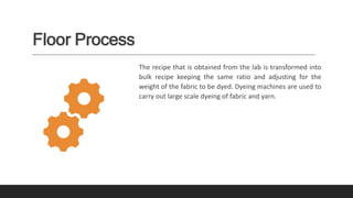 Floor Process
The recipe that is obtained from the lab is transformed into
bulk recipe keeping the same ratio and adjusting for the
weight of the fabric to be dyed. Dyeing machines are used to
carry out large scale dyeing of fabric and yarn.
 
