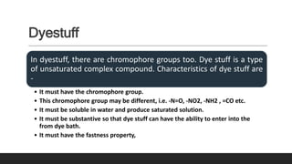 Dyestuff
In dyestuff, there are chromophore groups too. Dye stuff is a type
of unsaturated complex compound. Characteristics of dye stuff are
-
• It must have the chromophore group.
• This chromophore group may be different, i.e. -N=O, -NO2, -NH2 , =CO etc.
• It must be soluble in water and produce saturated solution.
• It must be substantive so that dye stuff can have the ability to enter into the
from dye bath.
• It must have the fastness property,
 