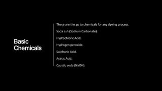 Basic
Chemicals
These are the go to chemicals for any dyeing process.
Soda ash (Sodium Carbonate).
Hydrochloric Acid.
Hydrogen peroxide.
Sulphuric Acid.
Acetic Acid.
Caustic soda (NaOH).
 