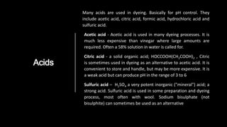 Acids
Many acids are used in dyeing. Basically for pH control. They
include acetic acid, citric acid, formic acid, hydrochloric acid and
sulfuric acid.
Acetic acid - Acetic acid is used in many dyeing processes. It is
much less expensive than vinegar where large amounts are
required. Often a 58% solution in water is called for.
Citric acid - a solid organic acid; HOCCOOH(CH2COOH)2 , Citric
is sometimes used in dyeing as an alternative to acetic acid. It is
convenient to store and handle, but may be more expensive. It is
a weak acid but can produce pH in the range of 3 to 6
Sulfuric acid – H2SO4 a very potent inorganic ("mineral") acid; a
strong acid. Sulfuric acid is used in some preparation and dyeing
process, most often with wool. Sodium bisulphate (not
bisulphite) can sometimes be used as an alternative
 