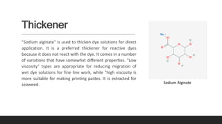 Thickener
"Sodium alginate" is used to thicken dye solutions for direct
application. It is a preferred thickener for reactive dyes
because it does not react with the dye. It comes in a number
of variations that have somewhat different properties. "Low
viscosity" types are appropriate for reducing migration of
wet dye solutions for fine line work, while "high viscosity is
more suitable for making printing pastes. It is extracted for
seaweed. Sodium Alginate
 