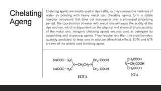 Chelating
Ageng
Chelating agents are mostly used in dye baths, as they remove the hardness of
water by bonding with heavy metal ion. Chelating agents form a stable
complex compound that does not decompose over a prolonged processing
period. The coordination of water with metal ions enhances the acidity of the
dye solution, which is dependent on the physical and chemical characteristics
of the metal ions. Inorganic chelating agents are also used as detergent by
suspending and dispersing agents. They require less than the stoichiometric
quantity predicted to keep ions in solution (threshold effect). EDTA and NTA
are two of the widely used chelating agent.
 
