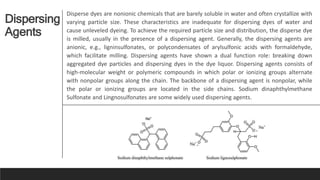 Dispersing
Agents
Disperse dyes are nonionic chemicals that are barely soluble in water and often crystallize with
varying particle size. These characteristics are inadequate for dispersing dyes of water and
cause unleveled dyeing. To achieve the required particle size and distribution, the disperse dye
is milled, usually in the presence of a dispersing agent. Generally, the dispersing agents are
anionic, e.g., ligninsulfonates, or polycondensates of arylsulfonic acids with formaldehyde,
which facilitate milling. Dispersing agents have shown a dual function role: breaking down
aggregated dye particles and dispersing dyes in the dye liquor. Dispersing agents consists of
high-molecular weight or polymeric compounds in which polar or ionizing groups alternate
with nonpolar groups along the chain. The backbone of a dispersing agent is nonpolar, while
the polar or ionizing groups are located in the side chains. Sodium dinaphthylmethane
Sulfonate and Lingnosulfonates are some widely used dispersing agents.
 
