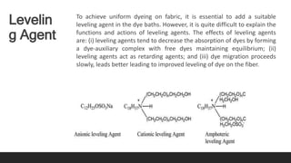 Levelin
g Agent
To achieve uniform dyeing on fabric, it is essential to add a suitable
leveling agent in the dye baths. However, it is quite difficult to explain the
functions and actions of leveling agents. The effects of leveling agents
are: (i) leveling agents tend to decrease the absorption of dyes by forming
a dye-auxiliary complex with free dyes maintaining equilibrium; (ii)
leveling agents act as retarding agents; and (iii) dye migration proceeds
slowly, leads better leading to improved leveling of dye on the fiber.
 