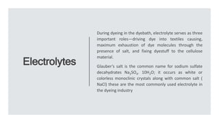 Electrolytes
During dyeing in the dyebath, electrolyte serves as three
important roles—driving dye into textiles causing,
maximum exhaustion of dye molecules through the
presence of salt, and fixing dyestuff to the cellulose
material.
Glauber’s salt is the common name for sodium sulfate
decahydrates Na2SO4. 10H2O; it occurs as white or
colorless monoclinic crystals along with common salt (
NaCl) these are the most commonly used electrolyte in
the dyeing industry
 