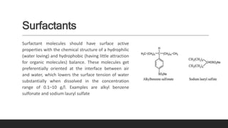 Surfactants
Surfactant molecules should have surface active
properties with the chemical structure of a hydrophilic
(water loving) and hydrophobic (having little attraction
for organic molecules) balance. These molecules get
preferentially oriented at the interface between air
and water, which lowers the surface tension of water
substantially when dissolved in the concentration
range of 0.1–10 g/l. Examples are alkyl benzene
sulfonate and sodium lauryl sulfate
 