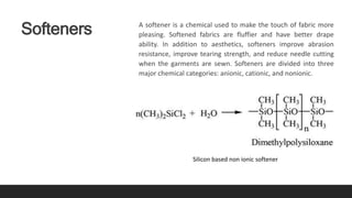 Softeners A softener is a chemical used to make the touch of fabric more
pleasing. Softened fabrics are fluffier and have better drape
ability. In addition to aesthetics, softeners improve abrasion
resistance, improve tearing strength, and reduce needle cutting
when the garments are sewn. Softeners are divided into three
major chemical categories: anionic, cationic, and nonionic.
Silicon based non ionic softener
 
