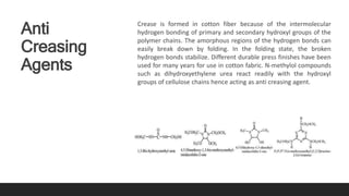 Anti
Creasing
Agents
Crease is formed in cotton fiber because of the intermolecular
hydrogen bonding of primary and secondary hydroxyl groups of the
polymer chains. The amorphous regions of the hydrogen bonds can
easily break down by folding. In the folding state, the broken
hydrogen bonds stabilize. Different durable press finishes have been
used for many years for use in cotton fabric. N-methylol compounds
such as dihydroxyethylene urea react readily with the hydroxyl
groups of cellulose chains hence acting as anti creasing agent.
 