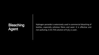 Bleaching
Agent
Hydrogen peroxide is extensively used in commercial bleaching of
textiles, especially cellulose fibres and wool. It is effective and
non-polluting. A 35-75% solution of H2O2 is used .
 