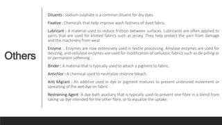 Others
Diluents : Sodium sulphate is a common diluent for dry dyes.
Fixative : Chemicals that help improve wash fastness of dyed fabric.
Lubricant : A material used to reduce friction between surfaces. Lubricants are often applied to
yarns that are used for knitted fabrics such as jersey. They help protect the yarn from damage
and the machinery from wear.
Enzyme :. Enzymes are now extensively used in textile processing. Amylase enzymes are used for
desizing, and cellulose enzymes are used for modification of cellulosic fabrics such as de-pilling or
or permanent softening.
Binder : A material that is typically used to attach a pigment to fabric.
Antichlor : A chemical used to neutralize chlorine bleach.
Anti Migrant : An additive used in dye or pigment mixtures to prevent undesired movement or
spreading of the wet dye on fabric
Restraining Agent :A dye bath auxiliary that is typically used to prevent one fibre in a blend from
taking up dye intended for the other fibre, or to equalize the uptake.
 
