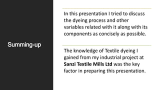 Summing-up
In this presentation I tried to discuss
the dyeing process and other
variables related with it along with its
components as concisely as possible.
The knowledge of Textile dyeing I
gained from my industrial project at
Sanzi Textile Mills Ltd was the key
factor in preparing this presentation.
 