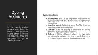 Dyeing
Assistants
Dyeing assistance
a. Electrolytes: NaCl is an important electrolyte in
dyeing with direct dye. It increases absorptivity of
the cotton.
b. Levelling agent: Retarding agent NarSO4 Used as
levelling agent for dyeing wool.
c. Carriers: Rate of dyeing is excellent for using
carrier in dyeing with disperse dye.
d. Solvents: Adding different solvents in dye bath
increases dye uptake .i.e.; benzyl alcohol or urea
is used for dyeing wool in room temperature.
In the whole dyeing
process apart from the
dyestuff and pigments
several other chemicals
are required. They are
commonly termed as
‘Dyeing Assistants’
 