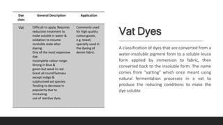 Vat Dyes
A classification of dyes that are converted from a
water-insoluble pigment form to a soluble leuco
form applied by immersion to fabric, then
converted back to the insoluble form. The name
comes from "vatting" which once meant using
natural fermentation processes in a vat to
produce the reducing conditions to make the
dye soluble
Dye
class
General Description Application
Vat Difficult to apply. Requires
reduction treatment to
make soluble in water &
oxidation to resume
insoluble state after
dyeing.
One of the most expensive
dye.
incomplete colour range.
Strong in blue &
green but weak in red.
Great all round fastness
except indigo &
sulphurised vat species.
Tending to decrease in
popularity due to
increasing
use of reactive dyes.
Commonly used
for high quality
cotton goods,
e.g. towel;
specially used in
the dyeing of
denim fabric.
 