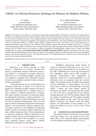 International Journal on Recent and Innovation Trends in Computing and Communication ISSN: 2321-8169
Volume: 5 Issue: 12 87 – 94
_______________________________________________________________________________________________
87
IJRITCC | December 2017, Available @ http://www.ijritcc.org
_______________________________________________________________________________________
GIHAT: An Efficient Prediction Technique for Measure for Diabetes Mellitus
R. Vanathi
Research Scholar
P.G. and Research Department of CS
Khadir Mohideen College, Adirampattinam
Thanjavur (Dist), Tamil Nadu, India
Dr. A. Shaik Abdul Khadir
Associate Professor
P.G. and Research Department of CS
Khadir Mohideen College, Adirampattinam
Thanjavur (Dist), Tamil Nadu, India.
Abstract--- The medical service industry is a consistently developing field, producing trillions of information consistently. The modernization of
the area has an immediate association with this incremental extent. These acquired informational collections are somewhat organized however
for the most part unstructured in nature. These acquired information must be prepared with most extreme care to determine finish usable
examples for subjective and prescient investigations. These gigantic records of information, in the wake of handling, when utilized, will turn out
to be very unpredictable. Diabetes is a lifetime disease marked by elevated levels of sugar in the blood. It is the second leading cause of
sightlessness and renal disease worldwide. Sort 2 diabetes mellitus (S2DM) is genuine and expensive metabolic illness that is a developing
worries among peoples .S2DM is related with various comorbid conditions that can prompt negative patient results. Comorbid endless torment is
extremely basic in S2DM because of the nearness of diabetic neuropathy and musculoskeletal conditions that are related with delayed
hyperglycemia. This Paper using General Integrated High Availability Transaction (GIHAT) algorithm concentrates on the causes, sorts,
and factors influencing DM (diabetes mellitus), preventive measures, and treatment of diabetes other than those directly associated with Diabetic
Patients structured and unstructured data-sets .This algorithm executed in “R” Programming used for statistical analysis which provides the
accurate results comparing existing algorithms.
Keywords---Sort2diabetes Mellitus, Predictive Diabetes Analysis, R programming, and Statistical Analysis
__________________________________________________*****_________________________________________________
I. INDRODUCTION
Datamining is an iterative procedure in which
advance is characterized by revelation, through either
manual or programmed strategies. Information mining is
most helpful in an exploratory investigation situation in
which there are no foreordained thoughts regarding what
will constitute an "intriguing" result. Information mining is
the look for new, profitable, and nontrivial data in extensive
volumes of information.
Practically speaking, the two essential objectives of
information mining have a tendency to be forecast and
depiction [1]. Expectation includes utilizing a few traits or
fields in the informational index to anticipate obscure or
future estimations of different characteristics of intrigue.
Then again, portrayal concentrates on discovering designs
for portraying the information so people can translate it. To
accomplish the objectives of forecast and depiction one must
take after an information mining process. There are a wide
range of variants of information mining forms and numerous
feelings on the most proficient method to approach them.
This paper concentrates on the RapidMiner programming
bundle to pre-process and dissect diabetes information and
mine a diabetes expectation show. "Kidney disappointment
is a destructive complexity of diabetes, and Pimas, so far as
should be obvious, have the world's heightest rate of sort 2
diabetes." [3] The goal of this investigation is to see any
broad connections between various patients attribute
furthermore, the inclination to create diabetes.
RapidMiner programming bundle bolsters all
ventures of information mining process [2]. It is a Java-
based open-source programming and can be utilized as a
Java API. It additionally gives a basic and well disposed of
GUI. RapidMiner utilizes interior XML portrayals to
guarantee institutionalized trade configuration of
information mining tests. Utilizing RapidMiner, we will
effortlessly convey an examination report and a forecast
display. The examination report will outline the information
and their relationship to treating diabetes. The forecast
model will be a choice tree that should help in foreseeing
whether a patient will create diabetes utilizing the
information accumulated. The informational index utilized
as a part of this task is excerpted from the UCI Machine
Learning Repository [4]. The Pima Indians Diabetes Data
Set contains 8 classifications and 768 examples assembled
from a bigger database having a place with the National
Institute of Diabetes and Stomach related and Kidney
Diseases. The determinations of these examples are: All
patients are females at any rate 21 years of age of Pima
Indian legacy.
II. DIABETES DATASETS DESCRIPTIONS
By and large diabetes is classified in to two sorts Type
1 and Type 2 illness. Sort 1 may account for 5% to 10%,
Type-2 90% to 95%, Gestational diabetes amid Pregnancy
5% to10% different sorts Diabetes Miletus 1% to 5% .
 