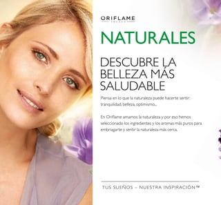 TUS SUEÑOS – NUESTRA INSPIRACIÓN™
NATURALES
Piensa en lo que la naturaleza puede hacerte sentir:
tranquilidad, belleza, optimismo...
En Oriﬂame amamos la naturaleza y por eso hemos
seleccionado los ingredientes y los aromas más puros para
embriagarte y sentir la naturaleza más cerca.
DESCUBRE LA
BELLEZA MÁS
SALUDABLE
 