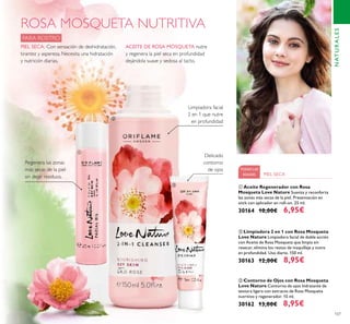107
ROSA MOSQUETA NUTRITIVA
PARA ROSTRO
ACEITE DE ROSA MOSQUETA nutre
y regenera la piel seca en profundidad
dejándola suave y sedosa al tacto.
PIEL SECA: Con sensación de deshidratación,
tirantez y aspereza. Necesita una hidratación
y nutrición diarias.
Limpiadora facial
2 en 1 que nutre
en profundidad
Delicado
contorno
de ojos
Regenera las zonas
más secas de la piel
sin dejar residuos.
TODAS LAS
EDADES PIEL SECA
ቤ Contorno de Ojos con Rosa Mosqueta
Love Nature Contorno de ojos hidratante de
textura ligera con extracto de Rosa Mosqueta
nutritivo y regenerador. 15 ml.
30162 13,00€ 8,95€
ባ Limpiadora 2 en 1 con Rosa Mosqueta
Love Nature Limpiadora facial de doble acción
con Aceite de Rosa Mosqueta que limpia sin
resecar, elimina los restos de maquillaje y nutre
en profundidad. Uso diario. 150 ml.
30163 12,00€ 8,95€
ቢ Aceite Regenerador con Rosa
Mosqueta Love Nature Suaviza y reconforta
las zonas más secas de la piel. Presentación en
stick con aplicador en roll-on. 25 ml.
30164 10,00€ 6,95€
NATURALES
ቢ
ባ
ቤ
 