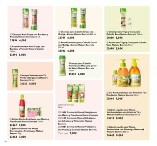 108
Champú Volumen con Té
Verde y Bergamota Nature
Secrets 250 ml.
31233 6,00€
ቢ Champú para Cabello Graso con
Ortiga y Limón Nature Secrets 250 ml.
22701 6,00€
ባ Acondicionador para Cabello Graso
con Ortiga y Limón Nature Secrets
250 ml.
22702 6,00€
ባ Acondicionador Anti-Caspa con
Bardana y Pomelo Nature Secrets
250 ml.
22695 6,00€
ባ Aceite con Trigo y Coco para Cabello
Seco Nature Secrets 15 ml.
22698 3,00€
ቢ Gel de Ducha Exfoliante con Menta y
Frambuesa Nature Secrets 250 ml.
22667 7,00€
ቢ Champú Anti-Caspa con Bardana y
Pomelo Nature Secrets 250 ml.
22694 6,00€
ቢ Champú con Trigo y Coco para
Cabello Seco Nature Secrets 250 ml.
21860 6,00€
ባ Jabón en Barra con Menta
Energizante y Frambuesa Nature
Secrets 75 g.
22668 3,00€
ባ Jabón Líquido para Manos
Antibacteriano con Árbol de Té y
Mandarina Nature Secrets 300 ml.
23412 8,00€
ቤ Jabón Líquido para Manos
Estimulante con Ginseng y Maracuyá
Nature Secrets 300 ml.
26445 8,00€
ቢ Gel Antibacteriano con Árbol de Té y
Mandarina Nature Secrets 50 ml.
23644 7,00€
Champú para Cabello
Normal con Manzana y Flor
de Saúco Nature Secrets
250 ml.
25353 6,00€
CREMA DE MANOS
75 ml.
ቢ 23400 Crema de Manos Energizante
con Menta y Frambuesa Nature Secrets
ባ 25180 Crema de Manos Hidratante
con Albahaca y Melocotón Nature
Secrets
ቤ 30884 Crema de Manos Protectora
con Vainilla y Granada Nature Secrets
Cada una 7,00€
ቢ
ባ
ቢ
ባ
ቤ
ቢ
ባ
ቢ ባ ቤ
ቢ
ባ
ቢ
ባ
 