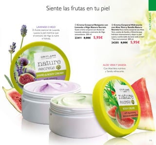 115
ባ Crema Corporal Hidratante
con Aloe Vera y Sandía Nature
Secrets Rica crema corporal con Aloe
Vera, aceite de Sandía y Glicerina que
hidratan intensamente y dejan tu piel
suave y confortable durante todo el día*.
*Test instrumental. 200 ml.
24205 8,00€ 5,95€
Siente las frutas en tu piel
Con AloeVera nutritivo
y Sandía refrescante.
El Aceite esencial de Lavanda
suaviza la piel mientras que
el extracto de Higo la nutre
e hidrata.
LAVANDA E HIGO
ALOE VERAY SANDÍA
NATURALES
ቢ Crema Corporal Relajante con
Lavanda e Higo Nature Secrets
Suave crema corporal con Aceite de
Lavanda calmante y extracto de Higo
antioxidante. 200 ml.
23411 8,00€ 5,95€
ቢ
ባ
 